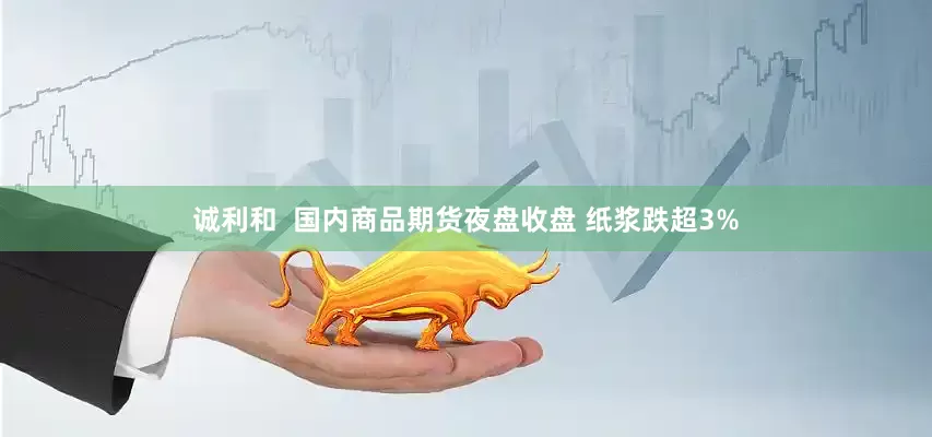 诚利和  国内商品期货夜盘收盘 纸浆跌超3%