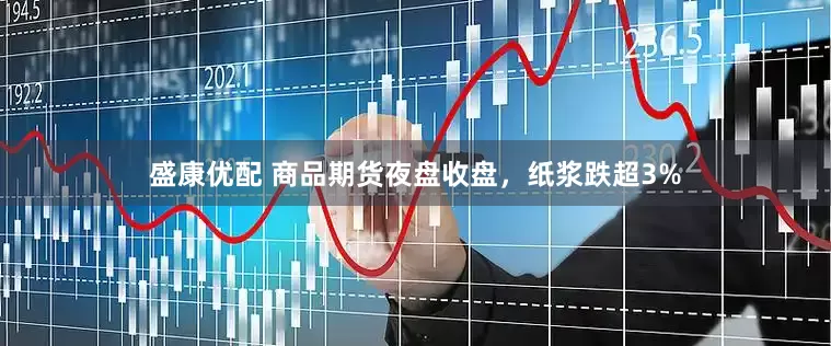 盛康优配 商品期货夜盘收盘，纸浆跌超3%