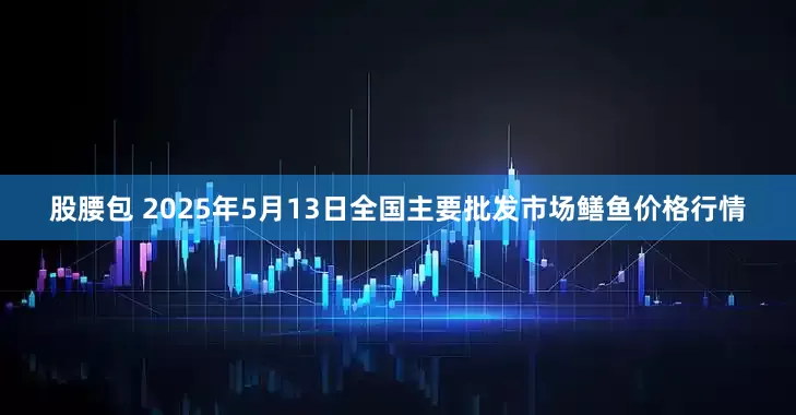 股腰包 2025年5月13日全国主要批发市场鳝鱼价格行情