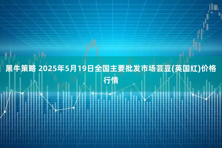 黑牛策略 2025年5月19日全国主要批发市场芸豆(英国红)价格行情