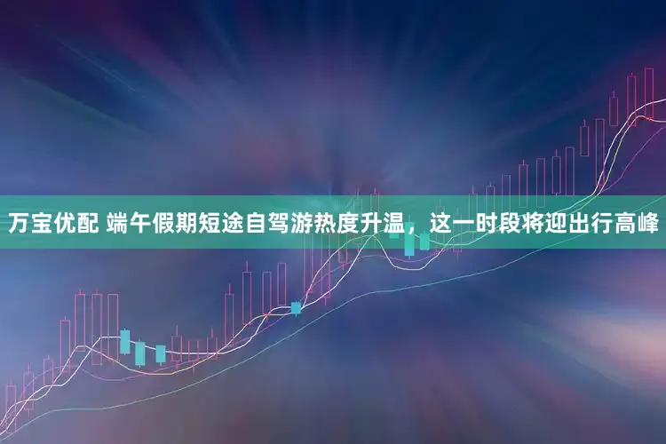 万宝优配 端午假期短途自驾游热度升温，这一时段将迎出行高峰