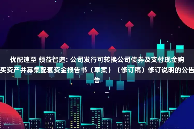 优配速至 领益智造: 公司发行可转换公司债券及支付现金购买资产并募集配套资金报告书（草案）（修订稿）修订说明的公告