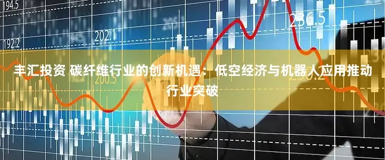 丰汇投资 碳纤维行业的创新机遇：低空经济与机器人应用推动行业突破