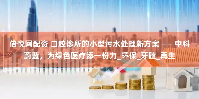倍悦网配资 口腔诊所的小型污水处理新方案 —— 中科蔚蓝，为绿色医疗添一份力_环保_牙髓_再生