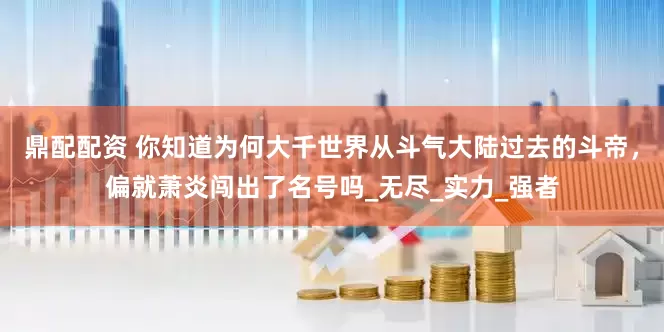 鼎配配资 你知道为何大千世界从斗气大陆过去的斗帝，偏就萧炎闯出了名号吗_无尽_实力_强者