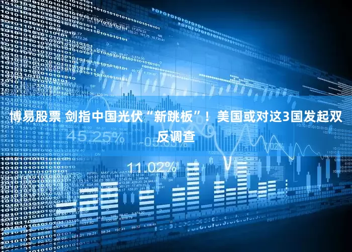 博易股票 剑指中国光伏“新跳板”！美国或对这3国发起双反调查