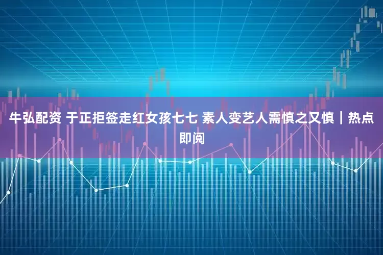 牛弘配资 于正拒签走红女孩七七 素人变艺人需慎之又慎｜热点即阅