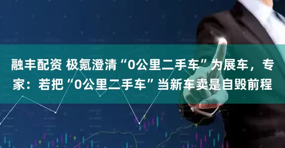 融丰配资 极氪澄清“0公里二手车”为展车，专家：若把“0公里二手车”当新车卖是自毁前程