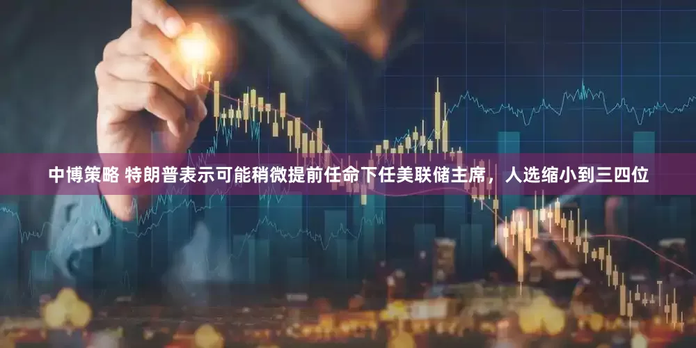 中博策略 特朗普表示可能稍微提前任命下任美联储主席，人选缩小到三四位