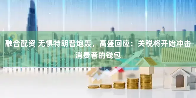 融合配资 无惧特朗普炮轰，高盛回应：关税将开始冲击消费者的钱包
