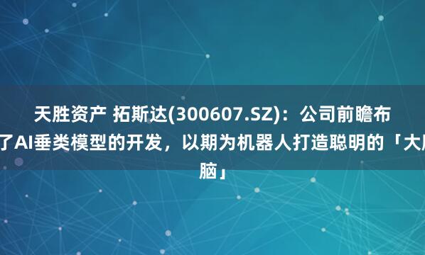 天胜资产 拓斯达(300607.SZ)：公司前瞻布局了AI垂类模型的开发，以期为机器人打造聪明的「大脑」