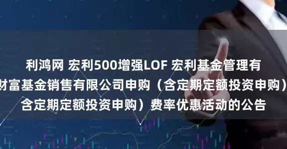 利鸿网 宏利500增强LOF 宏利基金管理有限公司关于参加泰信财富基金销售有限公司申购(含定期定额投资申购)费率优惠活动的公告